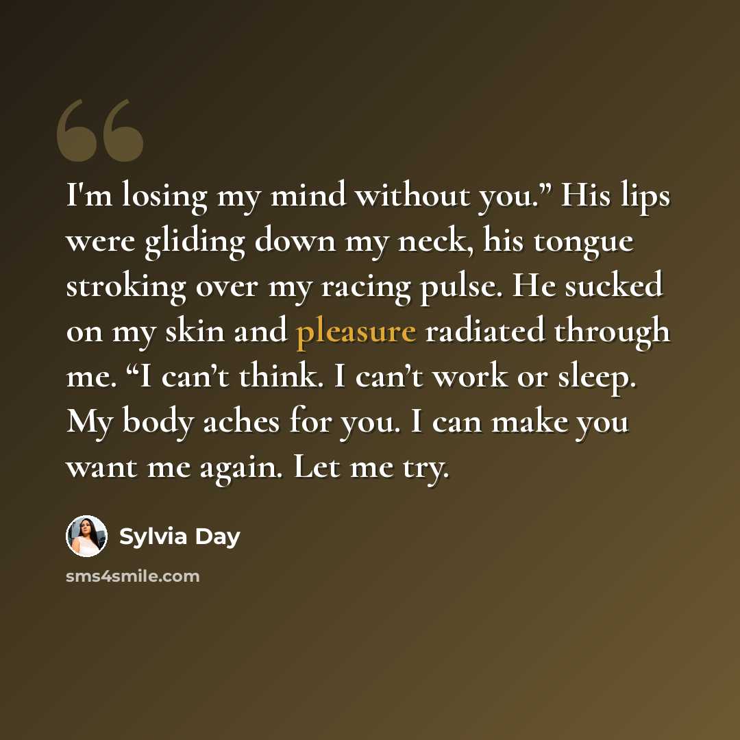 “I'm losing my mind without you.” His lips were gliding down my neck, his tongue stroking over my racing pulse. He sucked on my skin and pleasure radiated through me. “I can’t think. I can’t work or sleep. My body aches for you. I can make you want me again. Let me try.” quote by Sylvia Day