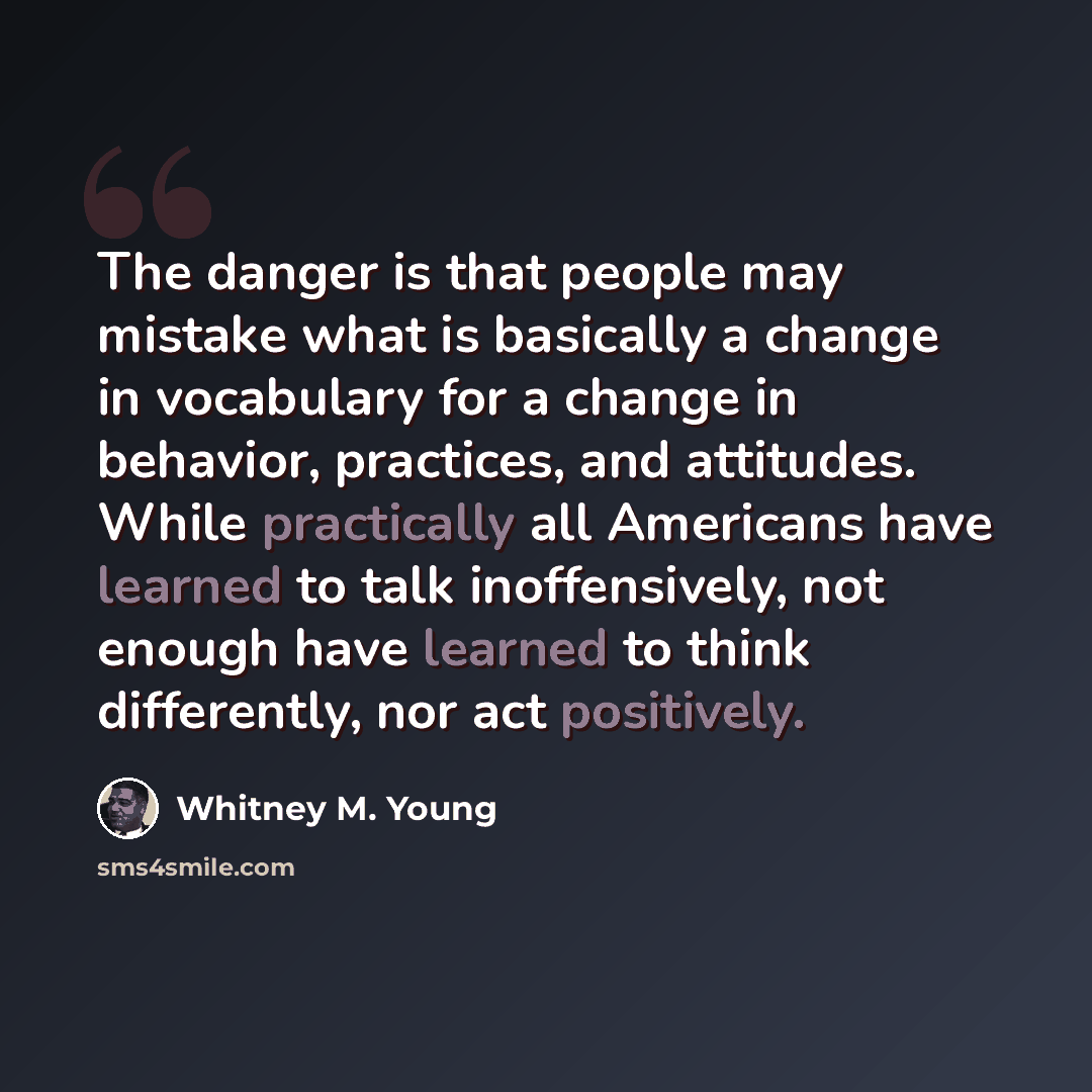 “The danger is that people may mistake what is basically a change in vocabulary for a change in behavior, practices, and attitudes. While practically all Americans have learned to talk inoffensively, not enough have learned to think differently, nor act positively.” quote by Whitney M. Young
