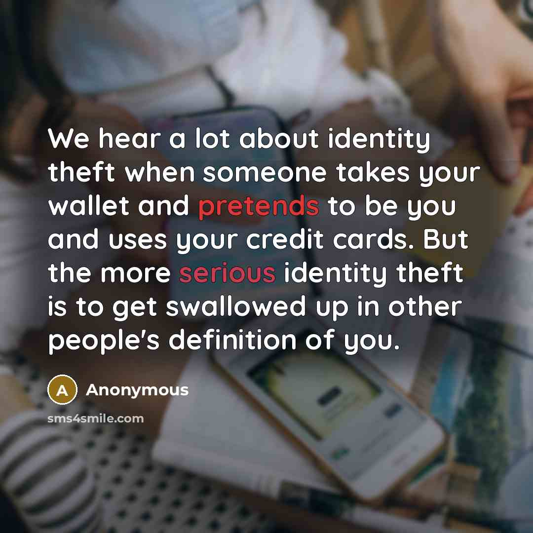 “We hear a lot about identity theft when someone takes your wallet and pretends to be you and uses your credit cards. But the more serious identity theft is to get swallowed up in other people's definition of you.” quote by Anonymous