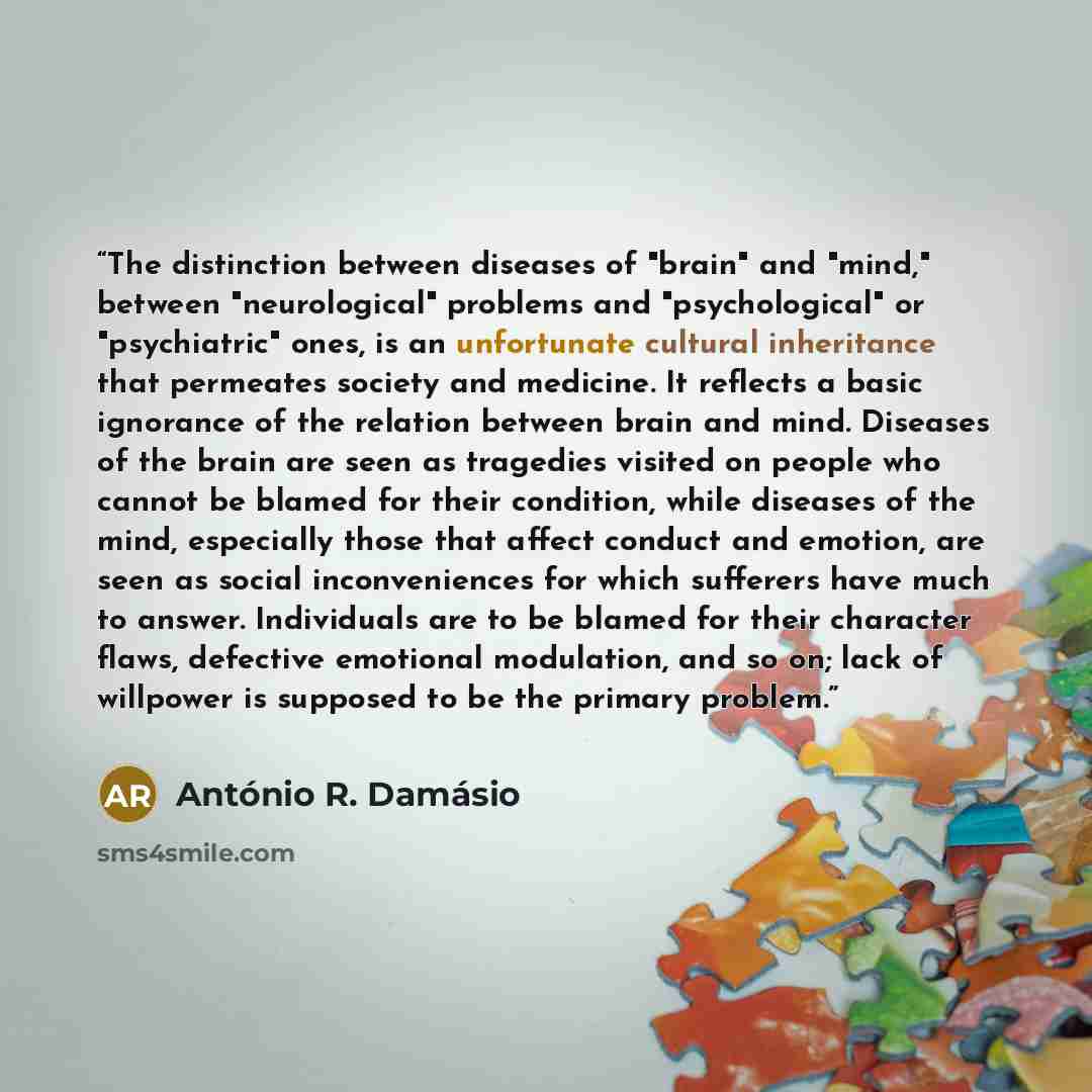 “The distinction between diseases of "brain" and "mind," between "neurological" problems and "psychological" or "psychiatric" ones, is an unfortunate cultural inheritance that permeates society and medicine. It reflects a basic ignorance of the relation between brain and mind. Diseases of the brain…” quote by António R. Damásio