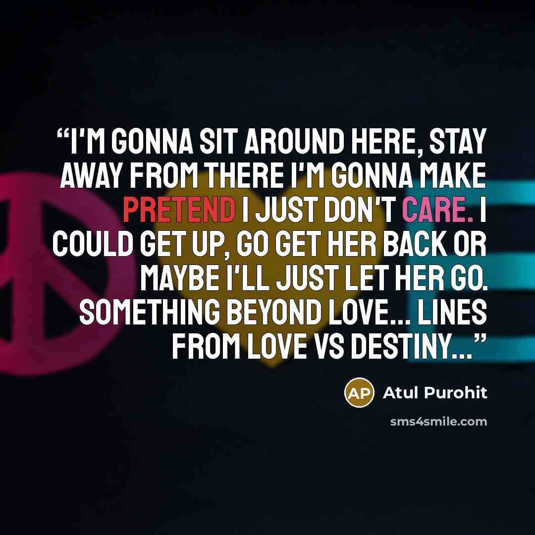 “I'm gonna sit around here, stay away from there I'm gonna make pretend I just don't care. I could get up, go get her back or maybe I'll just let her go. Something beyond Love... lines from Love Vs Destiny...” quote by Atul Purohit