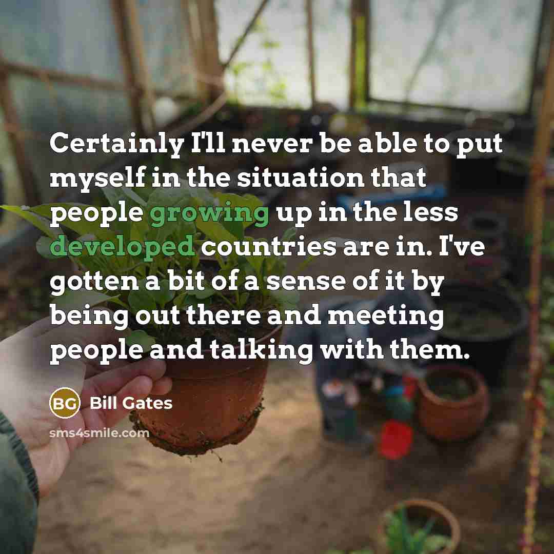 “Certainly I'll never be able to put myself in the situation that people growing up in the less developed countries are in. I've gotten a bit of a sense of it by being out there and meeting people and talking with them.” quote by Bill Gates