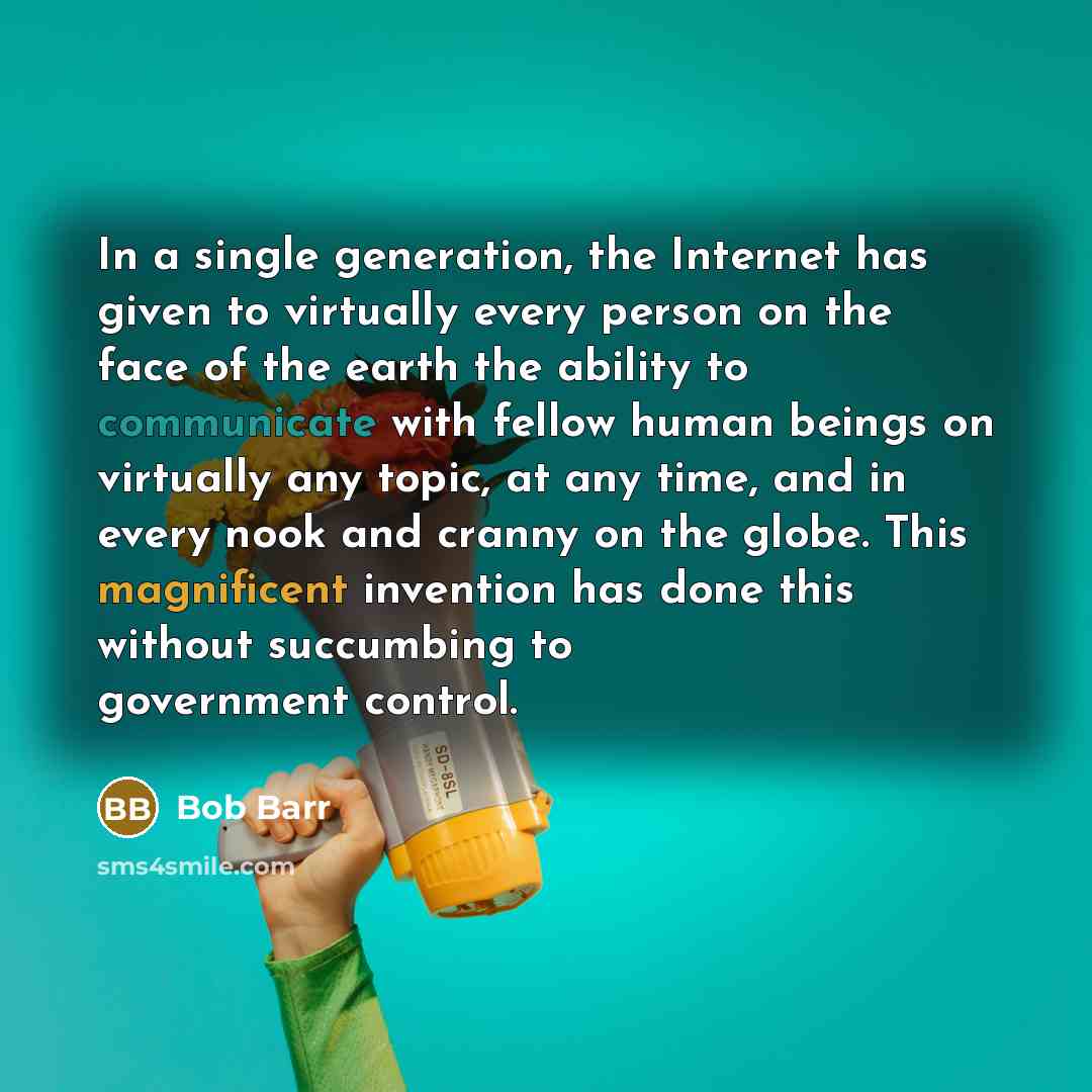 “In a single generation, the Internet has given to virtually every person on the face of the earth the ability to communicate with fellow human beings on virtually any topic, at any time, and in every nook and cranny on the globe. This magnificent invention has done this without succumbing to…” quote by Bob Barr