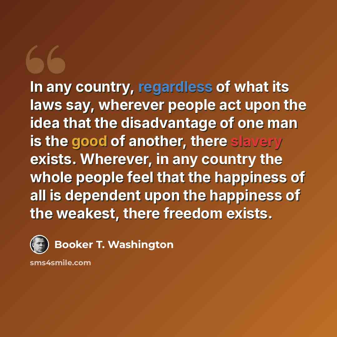 “In any country, regardless of what its laws say, wherever people act upon the idea that the disadvantage of one man is the good of another, there slavery exists. Wherever, in any country the whole people feel that the happiness of all is dependent upon the happiness of the weakest, there freedom…” quote by Booker T. Washington