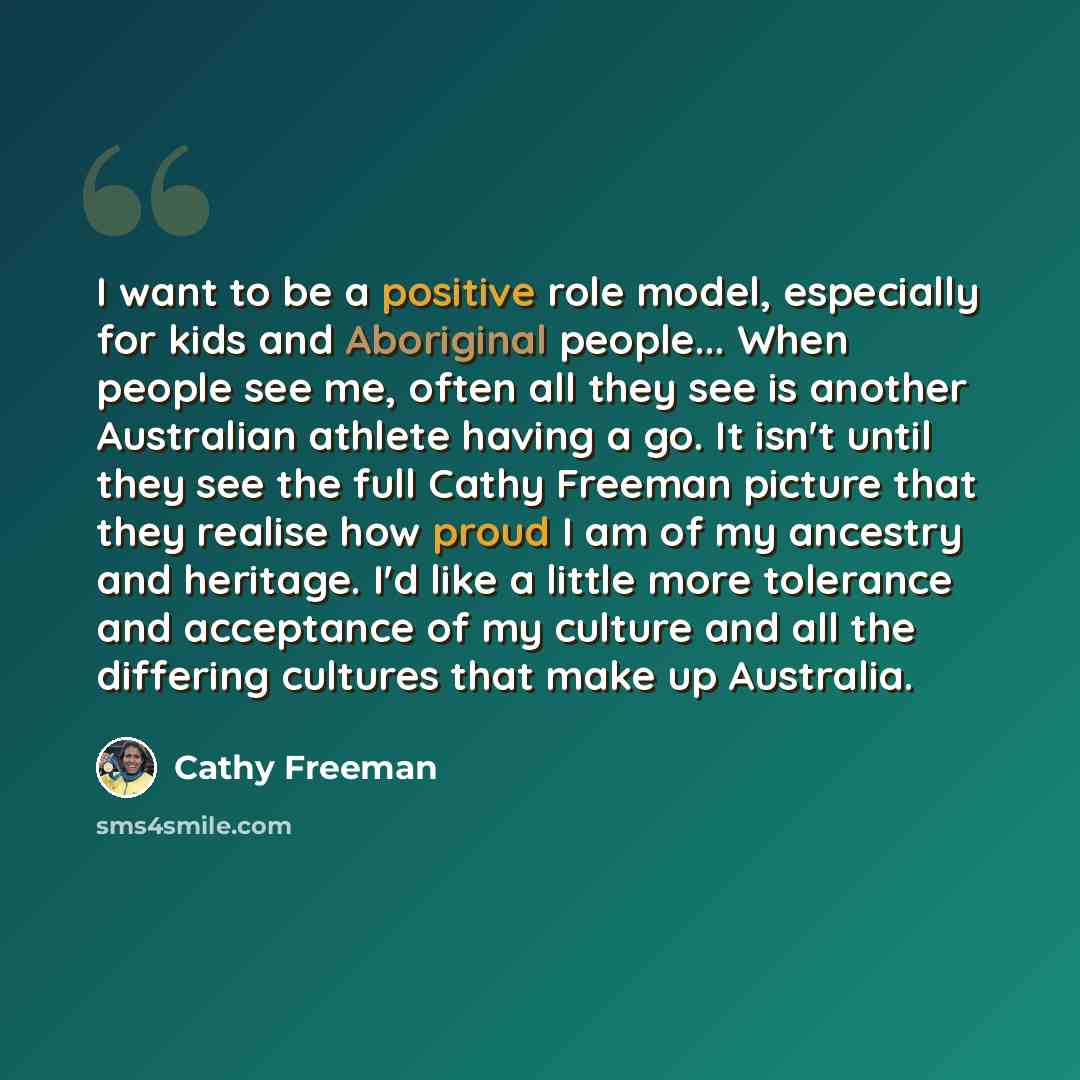 “I want to be a positive role model, especially for kids and Aboriginal people... When people see me, often all they see is another Australian athlete having a go. It isn't until they see the full Cathy Freeman picture that they realise how proud I am of my ancestry and heritage. I'd like a little…” quote by Cathy Freeman
