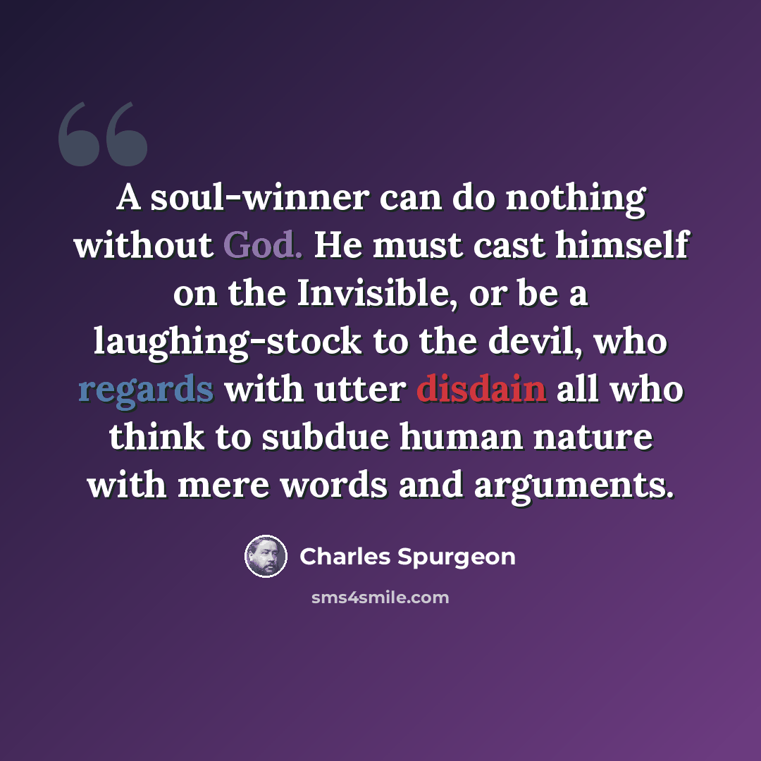 “A soul-winner can do nothing without God. He must cast himself on the Invisible, or be a laughing-stock to the devil, who regards with utter disdain all who think to subdue human nature with mere words and arguments.” quote by Charles Spurgeon