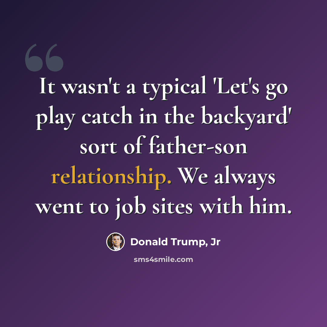 “It wasn't a typical 'Let's go play catch in the backyard' sort of father-son relationship. We always went to job sites with him.” quote by Donald Trump, Jr