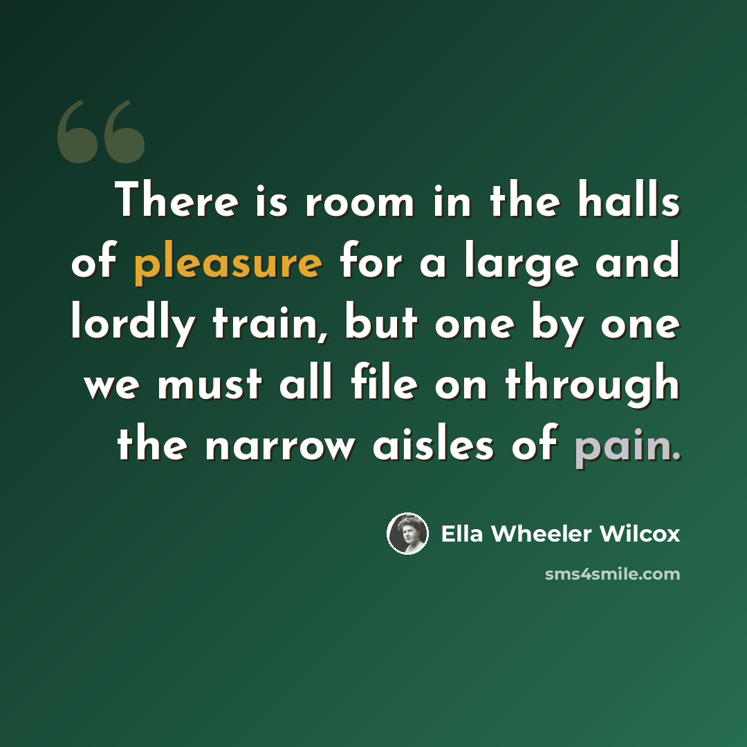 “There is room in the halls of pleasure for a large and lordly train, but one by one we must all file on through the narrow aisles of pain.” quote by Ella Wheeler Wilcox