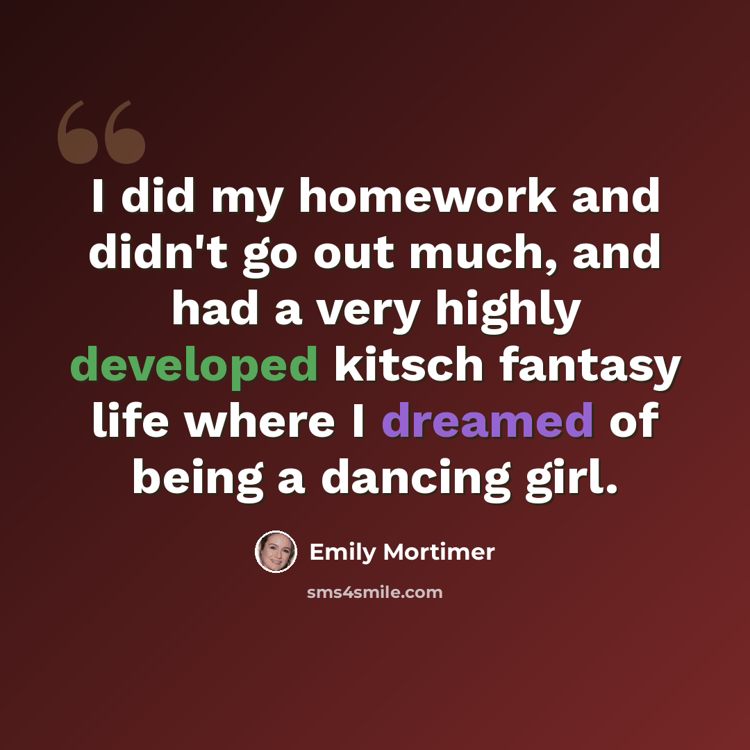 “I did my homework and didn't go out much, and had a very highly developed kitsch fantasy life where I dreamed of being a dancing girl.” quote by Emily Mortimer