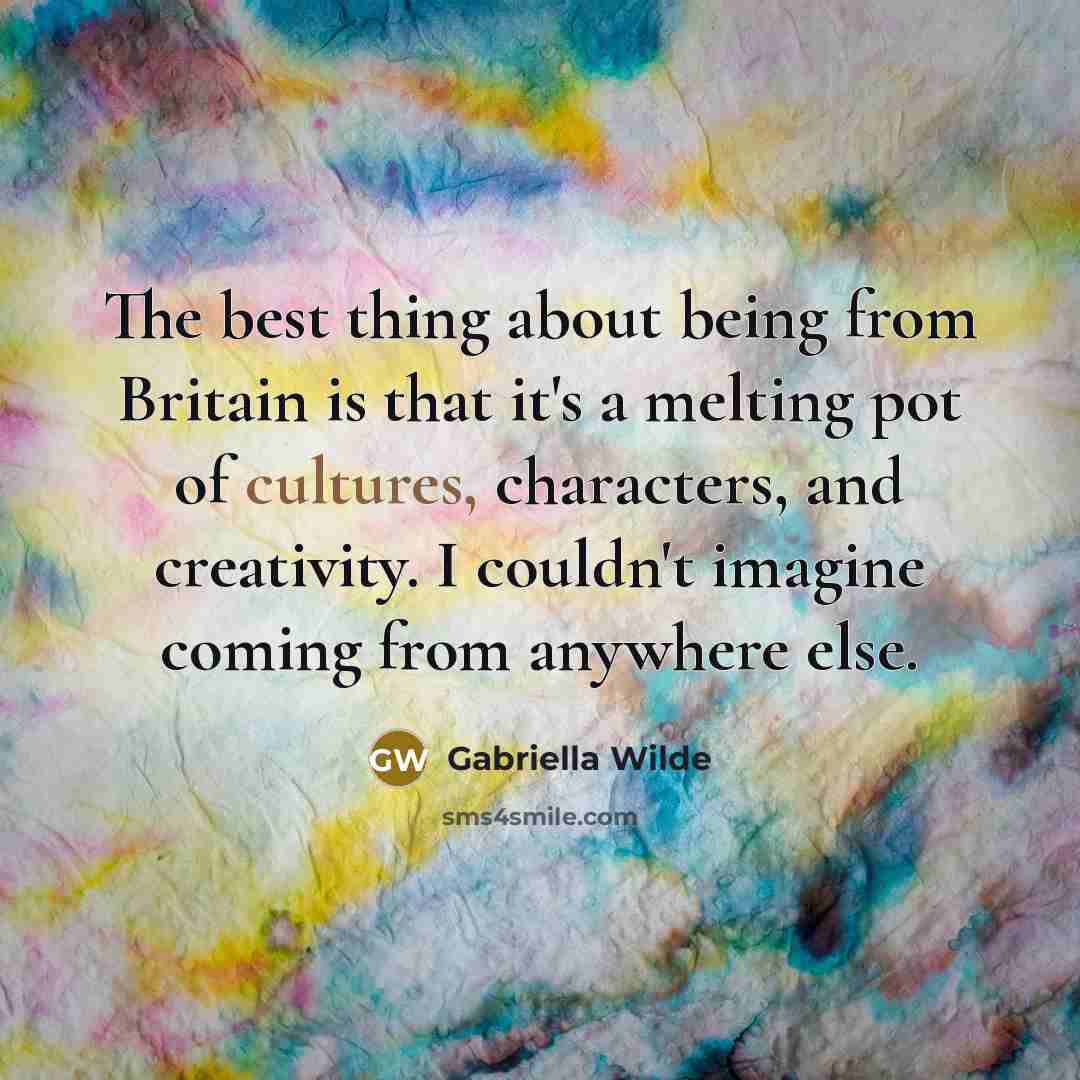“The best thing about being from Britain is that it's a melting pot of cultures, characters, and creativity. I couldn't imagine coming from anywhere else.” quote by Gabriella Wilde