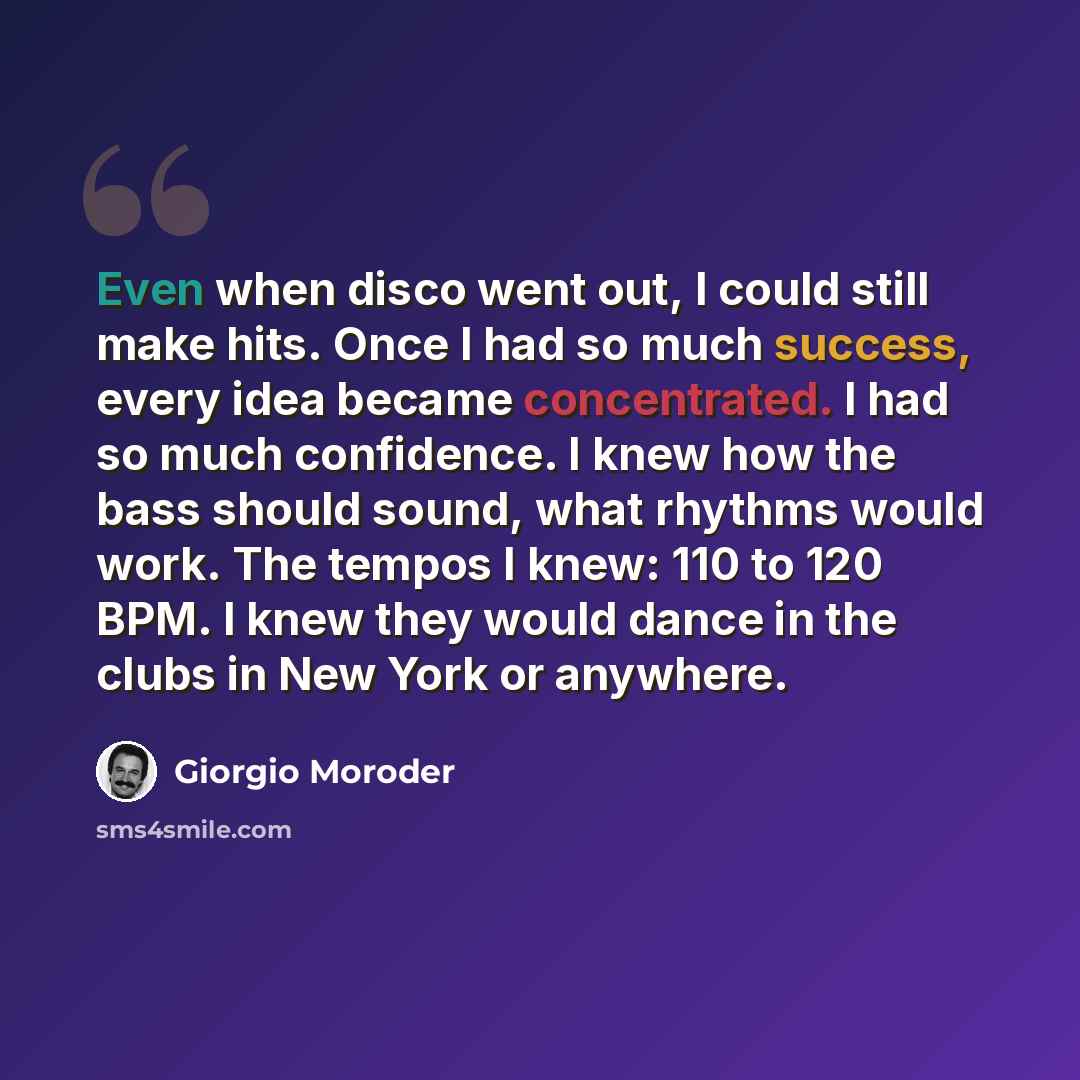 “Even when disco went out, I could still make hits. Once I had so much success, every idea became concentrated. I had so much confidence. I knew how the bass should sound, what rhythms would work. The tempos I knew: 110 to 120 BPM. I knew they would dance in the clubs in New York or anywhere.” quote by Giorgio Moroder