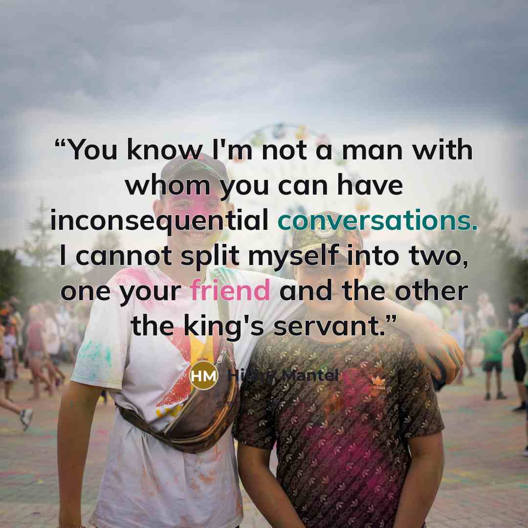 “You know I'm not a man with whom you can have inconsequential conversations. I cannot split myself into two, one your friend and the other the king's servant.” quote by Hilary Mantel