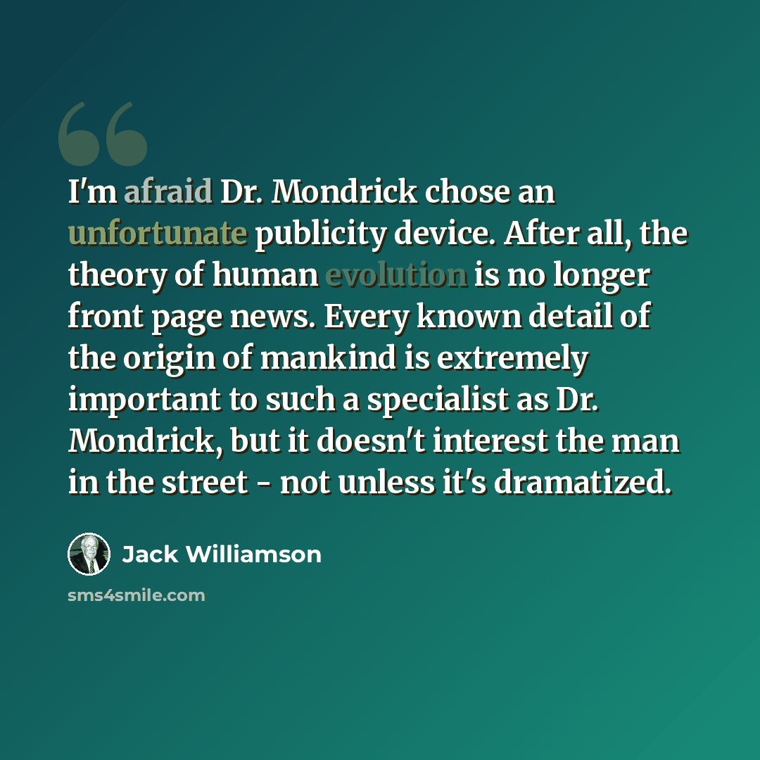 “I'm afraid Dr. Mondrick chose an unfortunate publicity device. After all, the theory of human evolution is no longer front page news. Every known detail of the origin of mankind is extremely important to such a specialist as Dr. Mondrick, but it doesn't interest the man in the street - not unless…” quote by Jack Williamson