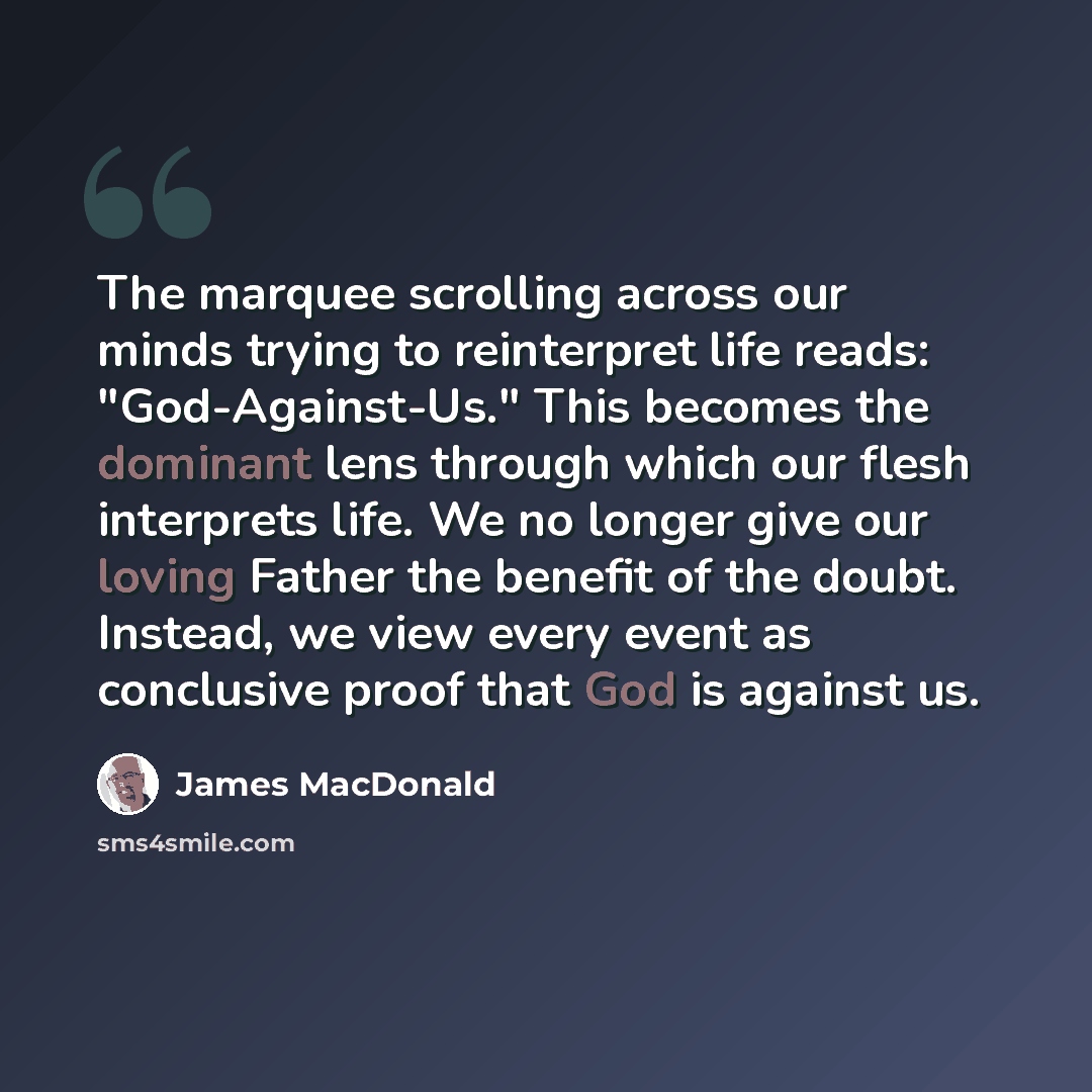 “The marquee scrolling across our minds trying to reinterpret life reads: "God-Against-Us." This becomes the dominant lens through which our flesh interprets life. We no longer give our loving Father the benefit of the doubt. Instead, we view every event as conclusive proof that God is against us.” quote by James MacDonald
