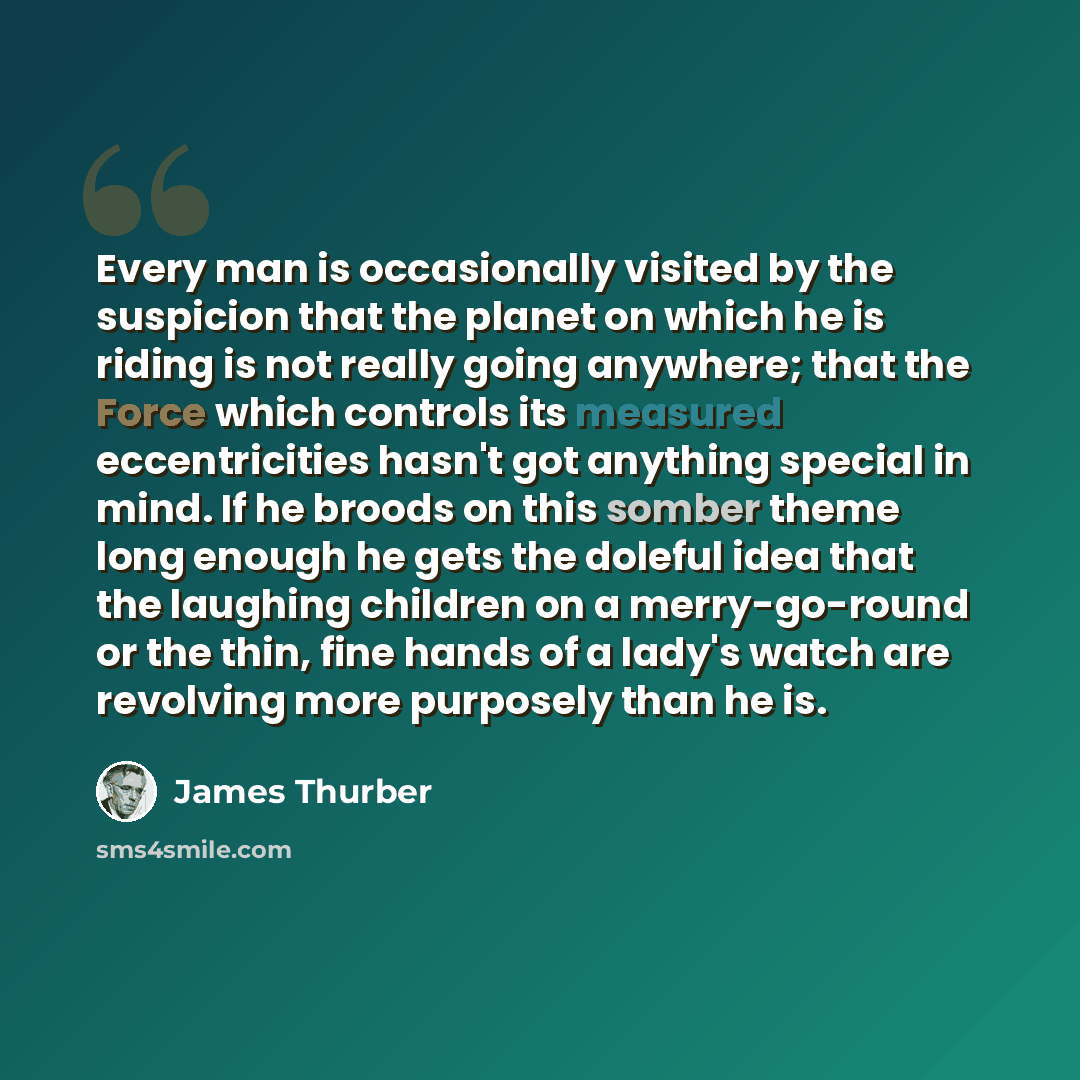 “Every man is occasionally visited by the suspicion that the planet on which he is riding is not really going anywhere; that the Force which controls its measured eccentricities hasn't got anything special in mind. If he broods on this somber theme long enough he gets the doleful idea that the…” quote by James Thurber