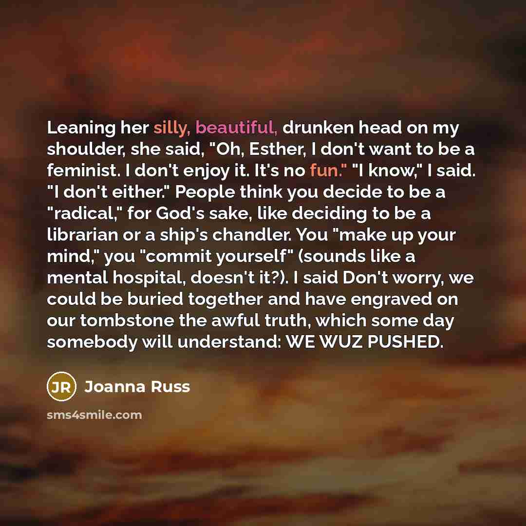 “Leaning her silly, beautiful, drunken head on my shoulder, she said, "Oh, Esther, I don't want to be a feminist. I don't enjoy it. It's no fun." "I know," I said. "I don't either." People think you decide to be a "radical," for God's sake, like deciding to be a librarian or a ship's chandler. You…” quote by Joanna Russ
