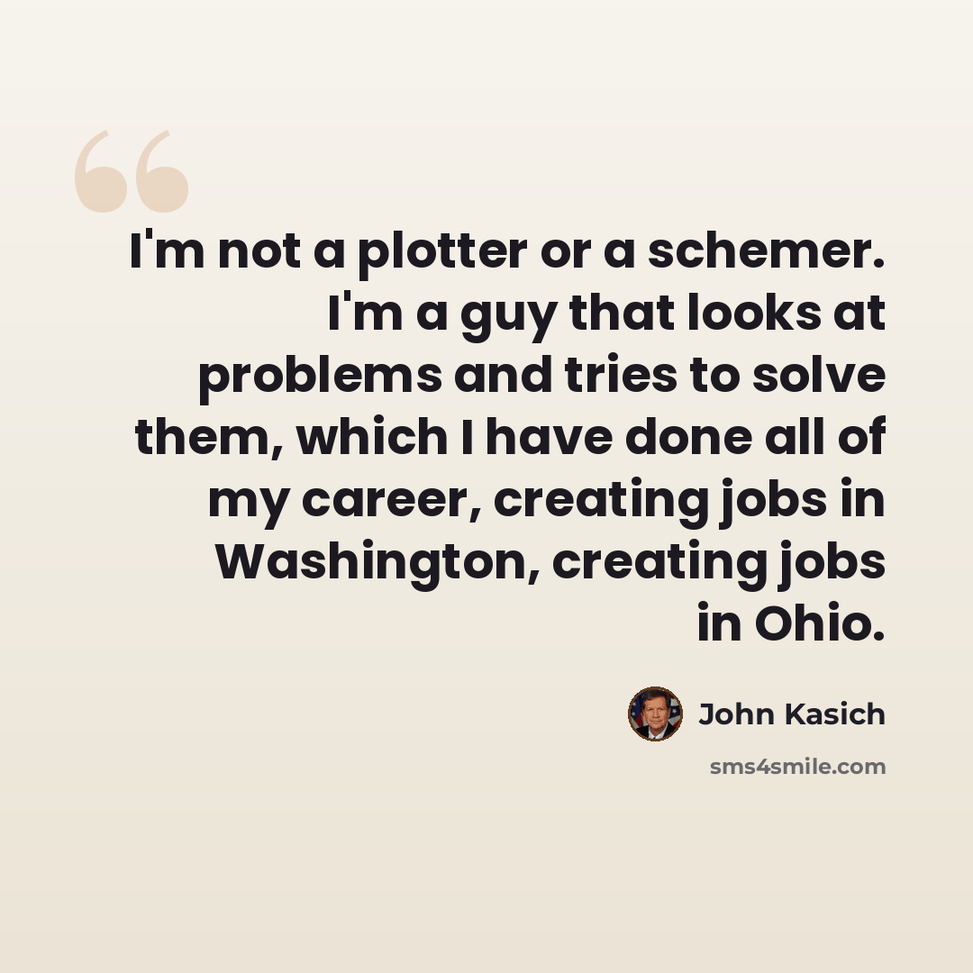 “I'm not a plotter or a schemer. I'm a guy that looks at problems and tries to solve them, which I have done all of my career, creating jobs in Washington, creating jobs in Ohio.” quote by John Kasich