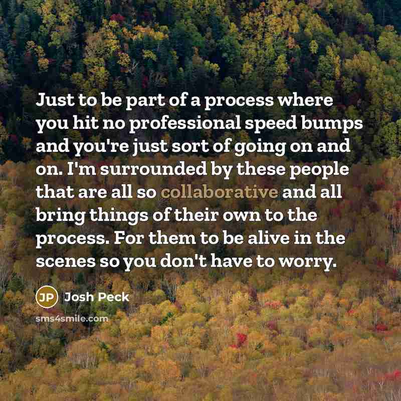 “Just to be part of a process where you hit no professional speed bumps and you're just sort of going on and on. I'm surrounded by these people that are all so collaborative and all bring things of their own to the process. For them to be alive in the scenes so you don't have to worry.” quote by Josh Peck