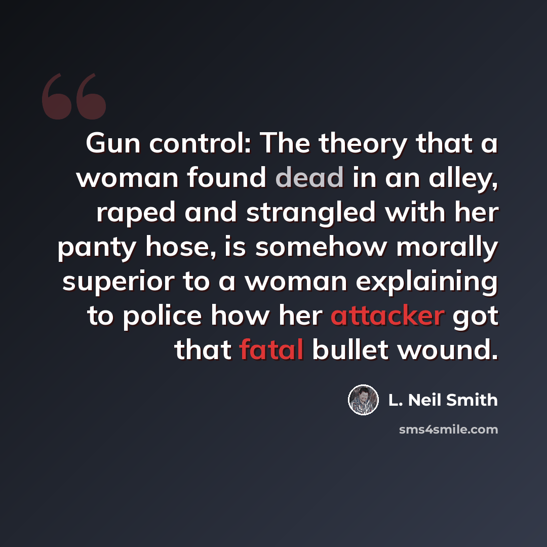 “Gun control: The theory that a woman found dead in an alley, raped and strangled with her panty hose, is somehow morally superior to a woman explaining to police how her attacker got that fatal bullet wound.” quote by L. Neil Smith