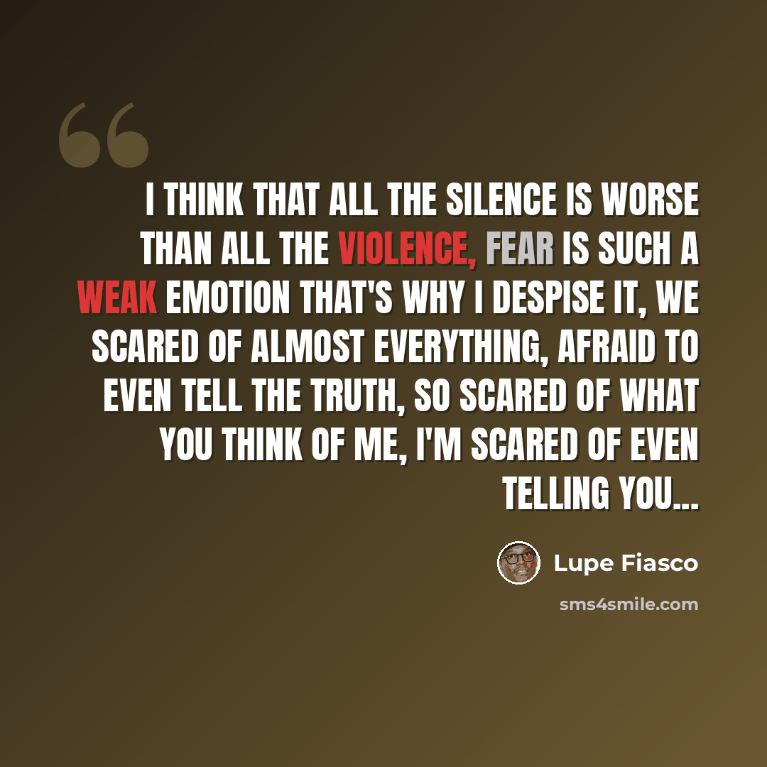 “I think that all the silence is worse than all the violence, Fear is such a weak emotion that's why I despise it, We scared of almost everything, afraid to even tell the truth, So scared of what you think of me, I'm scared of even telling you...” quote by Lupe Fiasco