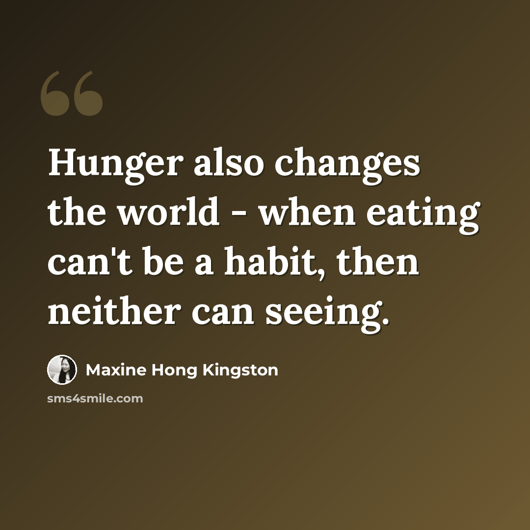 “Hunger also changes the world - when eating can't be a habit, then neither can seeing.” quote by Maxine Hong Kingston