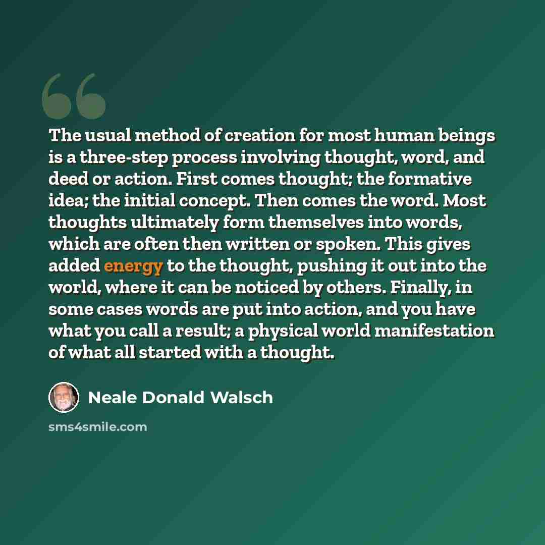 “The usual method of creation for most human beings is a three-step process involving thought, word, and deed or action. First comes thought; the formative idea; the initial concept. Then comes the word. Most thoughts ultimately form themselves into words, which are often then written or spoken…” quote by Neale Donald Walsch