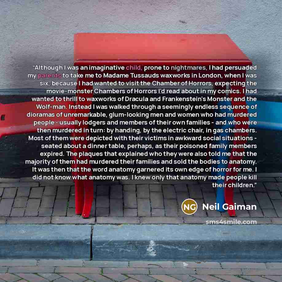 “Although I was an imaginative child, prone to nightmares, I had persuaded my parents to take me to Madame Tussauds waxworks in London, when I was six, because I had wanted to visit the Chamber of Horrors, expecting the movie-monster Chambers of Horrors I'd read about in my comics. I had wanted to…” quote by Neil Gaiman