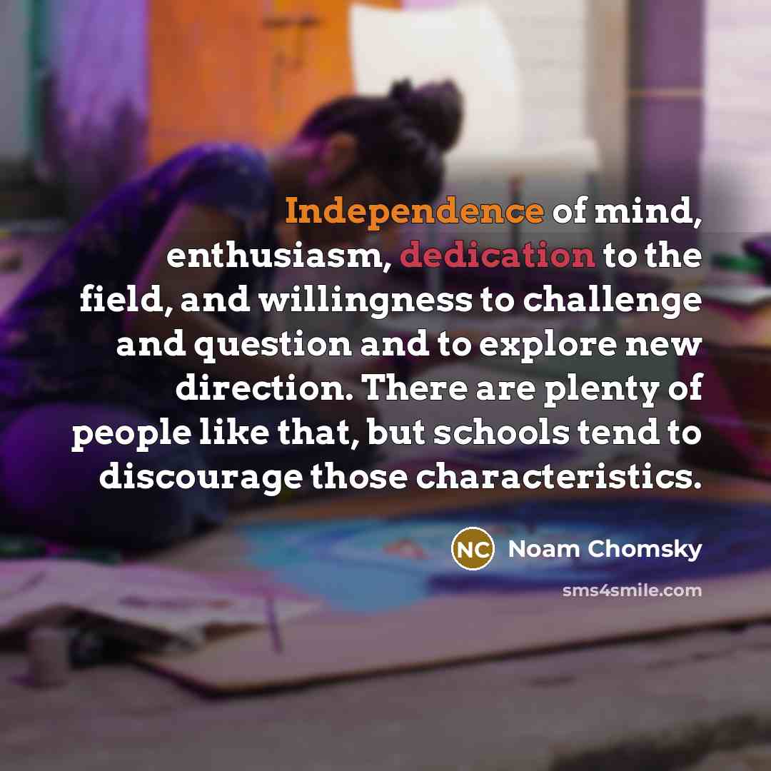 “Independence of mind, enthusiasm, dedication to the field, and willingness to challenge and question and to explore new direction. There are plenty of people like that, but schools tend to discourage those characteristics.” quote by Noam Chomsky