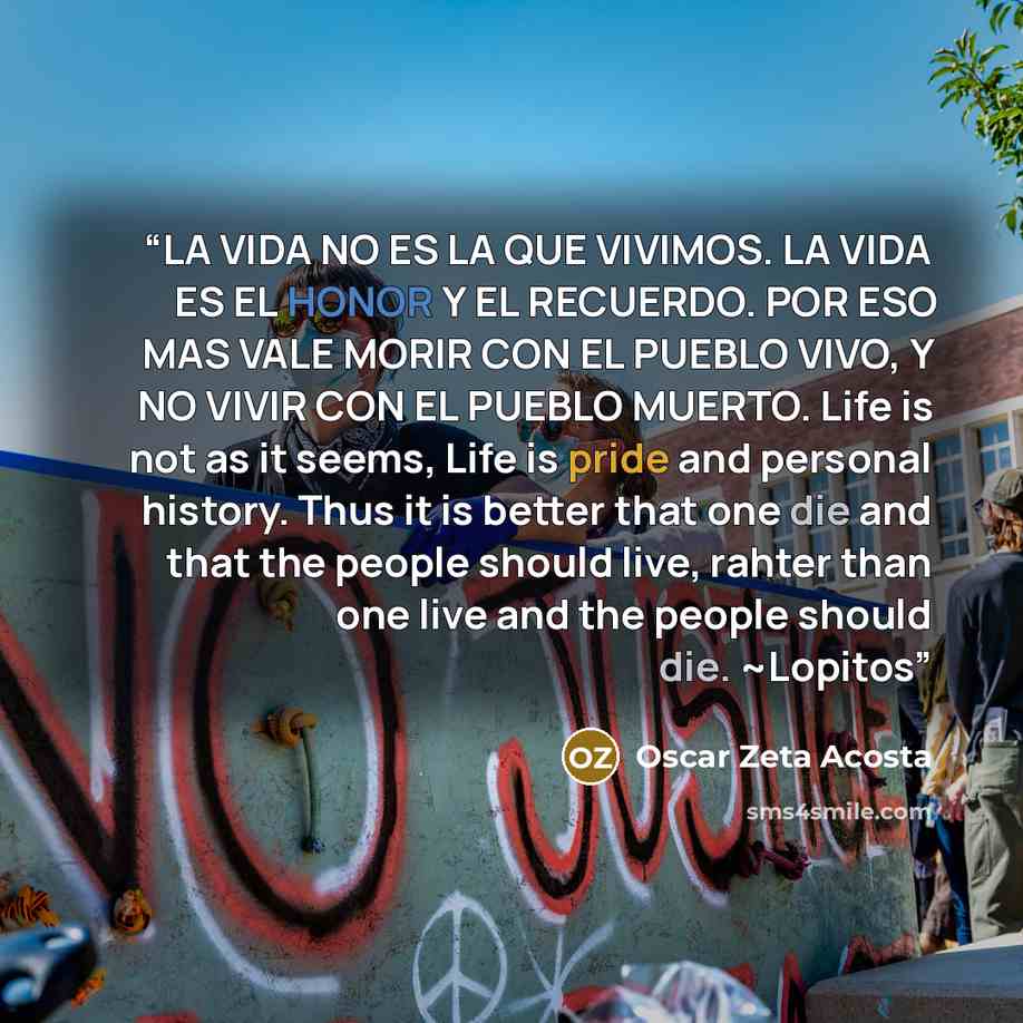 “LA VIDA NO ES LA QUE VIVIMOS. LA VIDA ES EL HONOR Y EL RECUERDO. POR ESO MAS VALE MORIR CON EL PUEBLO VIVO, Y NO VIVIR CON EL PUEBLO MUERTO. Life is not as it seems, Life is pride and personal history. Thus it is better that one die and that the people should live, rahter than one live and the…” quote by Oscar Zeta Acosta