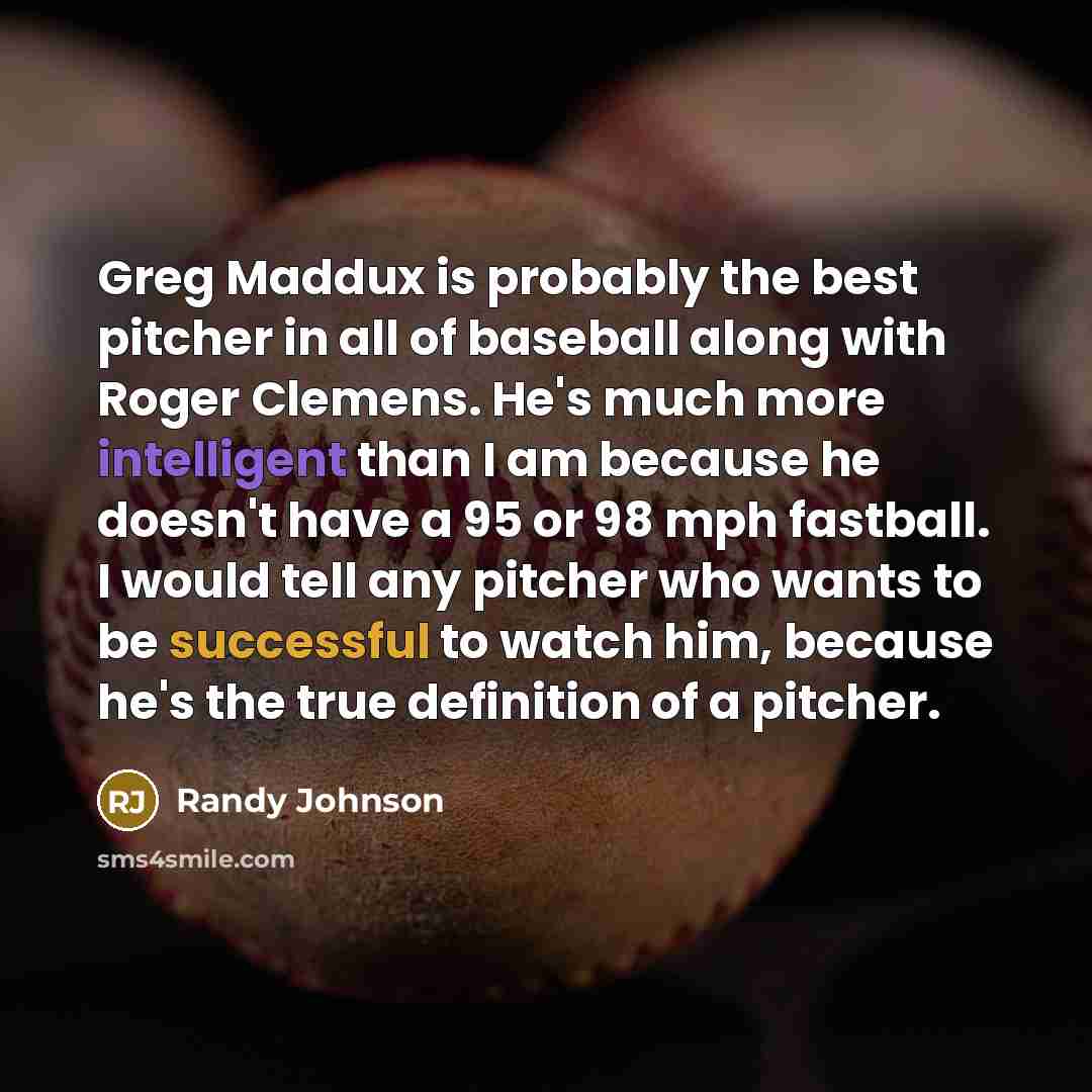 “Greg Maddux is probably the best pitcher in all of baseball along with Roger Clemens. He's much more intelligent than I am because he doesn't have a 95 or 98 mph fastball. I would tell any pitcher who wants to be successful to watch him, because he's the true definition of a pitcher.” quote by Randy Johnson