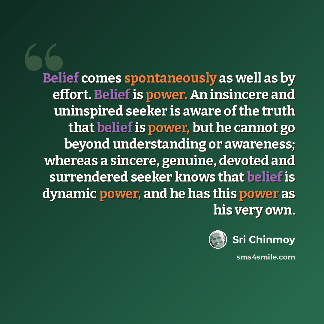 “Belief comes spontaneously as well as by effort. Belief is power. An insincere and uninspired seeker is aware of the truth that belief is power, but he cannot go beyond understanding or awareness; whereas a sincere, genuine, devoted and surrendered seeker knows that belief is dynamic power, and he…” quote by Sri Chinmoy