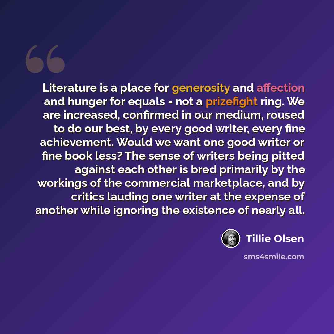 “Literature is a place for generosity and affection and hunger for equals - not a prizefight ring. We are increased, confirmed in our medium, roused to do our best, by every good writer, every fine achievement. Would we want one good writer or fine book less? The sense of writers being pitted…” quote by Tillie Olsen