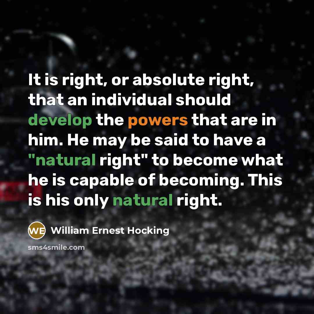 “It is right, or absolute right, that an individual should develop the powers that are in him. He may be said to have a "natural right" to become what he is capable of becoming. This is his only natural right.” quote by William Ernest Hocking