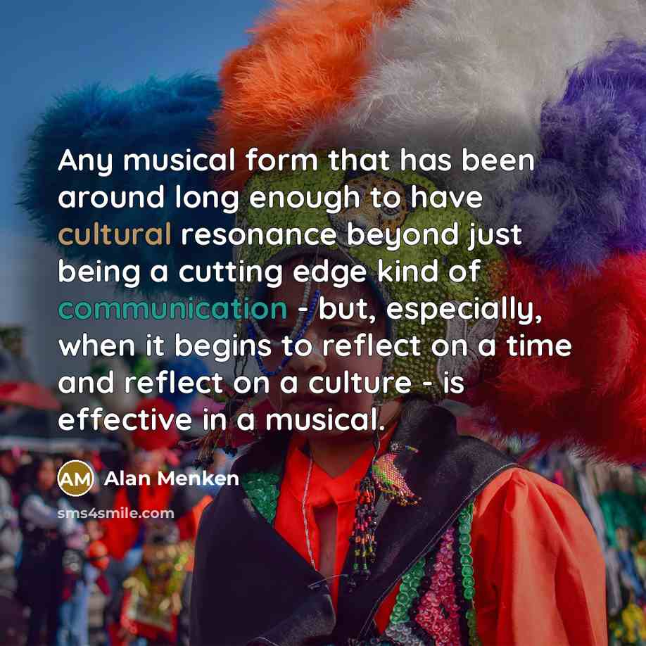 “Any musical form that has been around long enough to have cultural resonance beyond just being a cutting edge kind of communication - but, especially, when it begins to reflect on a time and reflect on a culture - is effective in a musical.” quote by Alan Menken