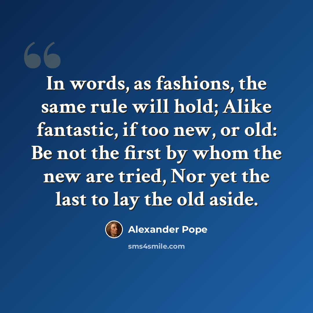 “In words, as fashions, the same rule will hold; Alike fantastic, if too new, or old: Be not the first by whom the new are tried, Nor yet the last to lay the old aside.” quote by Alexander Pope
