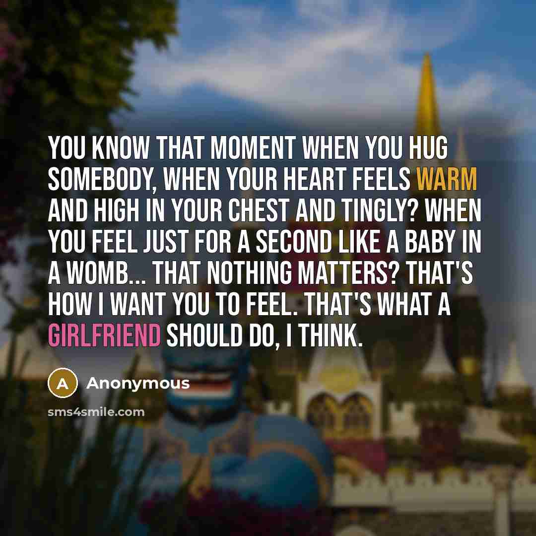 “You know that moment when you hug somebody, when your heart feels warm and high in your chest and tingly? When you feel just for a second like a baby in a womb... that nothing matters? That's how I want you to feel. That's what a girlfriend should do, I think.” quote by Anonymous