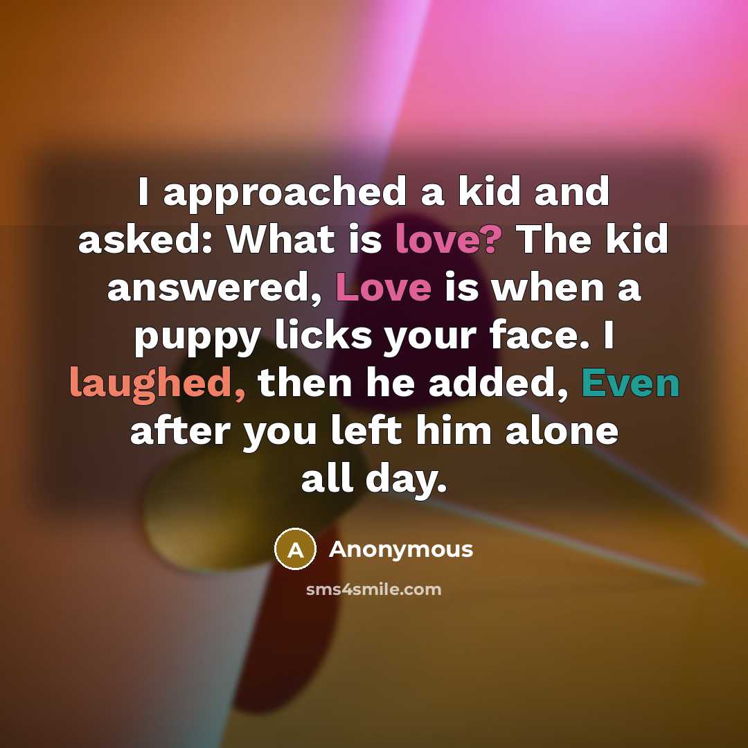 “I approached a kid and asked: What is love? The kid answered, Love is when a puppy licks your face. I laughed, then he added, Even after you left him alone all day.” quote by Anonymous