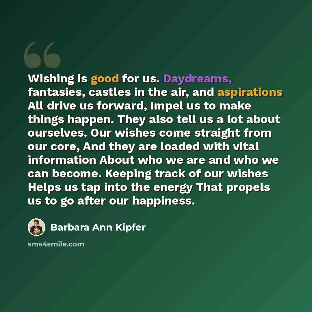 “Wishing is good for us. Daydreams, fantasies, castles in the air, and aspirations All drive us forward, Impel us to make things happen. They also tell us a lot about ourselves. Our wishes come straight from our core, And they are loaded with vital information About who we are and who we can…” quote by Barbara Ann Kipfer