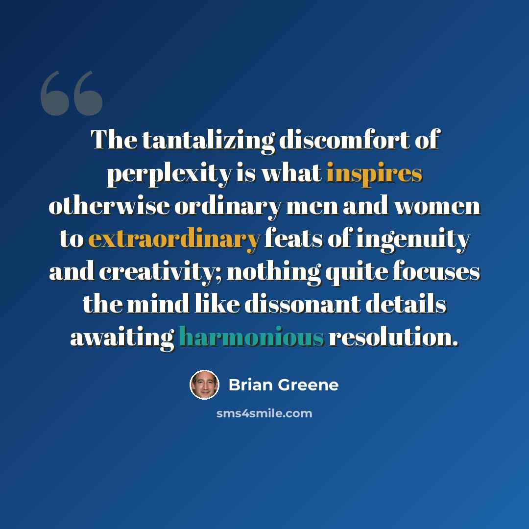 “The tantalizing discomfort of perplexity is what inspires otherwise ordinary men and women to extraordinary feats of ingenuity and creativity; nothing quite focuses the mind like dissonant details awaiting harmonious resolution.” quote by Brian Greene