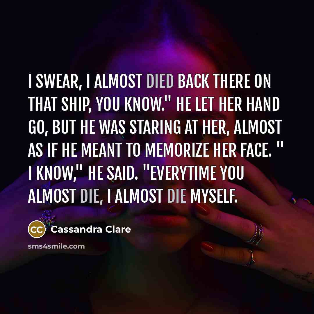 “I swear, I almost died back there on that ship, you know." He let her hand go, but he was staring at her, almost as if he meant to memorize her face. " I know," he said. "everytime you almost die, I almost die myself.” quote by Cassandra Clare