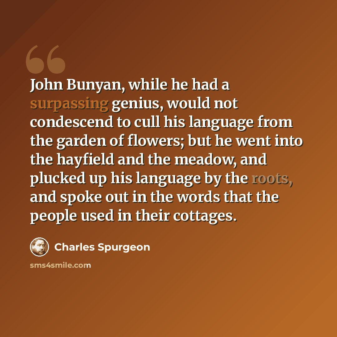 “John Bunyan, while he had a surpassing genius, would not condescend to cull his language from the garden of flowers; but he went into the hayfield and the meadow, and plucked up his language by the roots, and spoke out in the words that the people used in their cottages.” quote by Charles Spurgeon