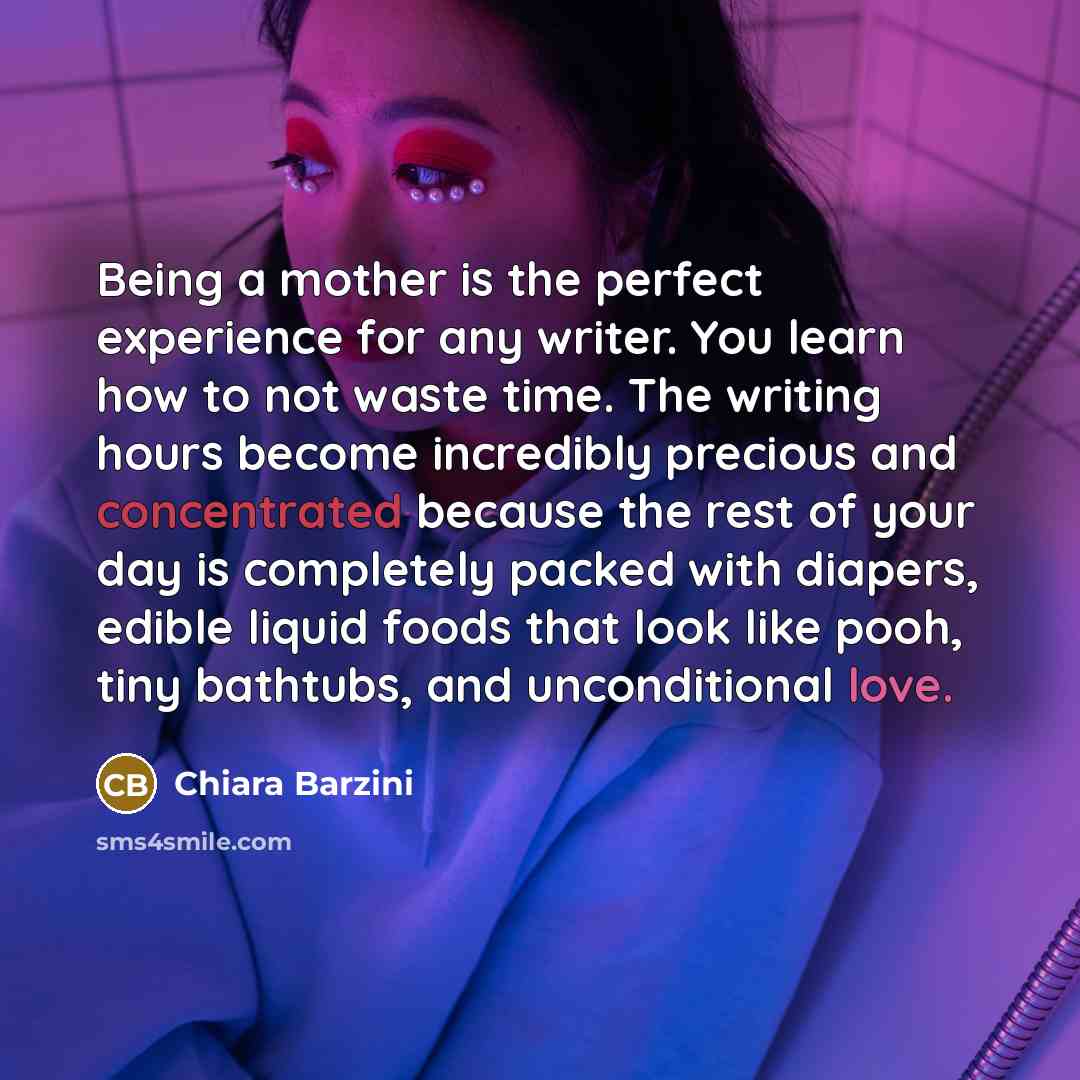 “Being a mother is the perfect experience for any writer. You learn how to not waste time. The writing hours become incredibly precious and concentrated because the rest of your day is completely packed with diapers, edible liquid foods that look like pooh, tiny bathtubs, and unconditional love.” quote by Chiara Barzini