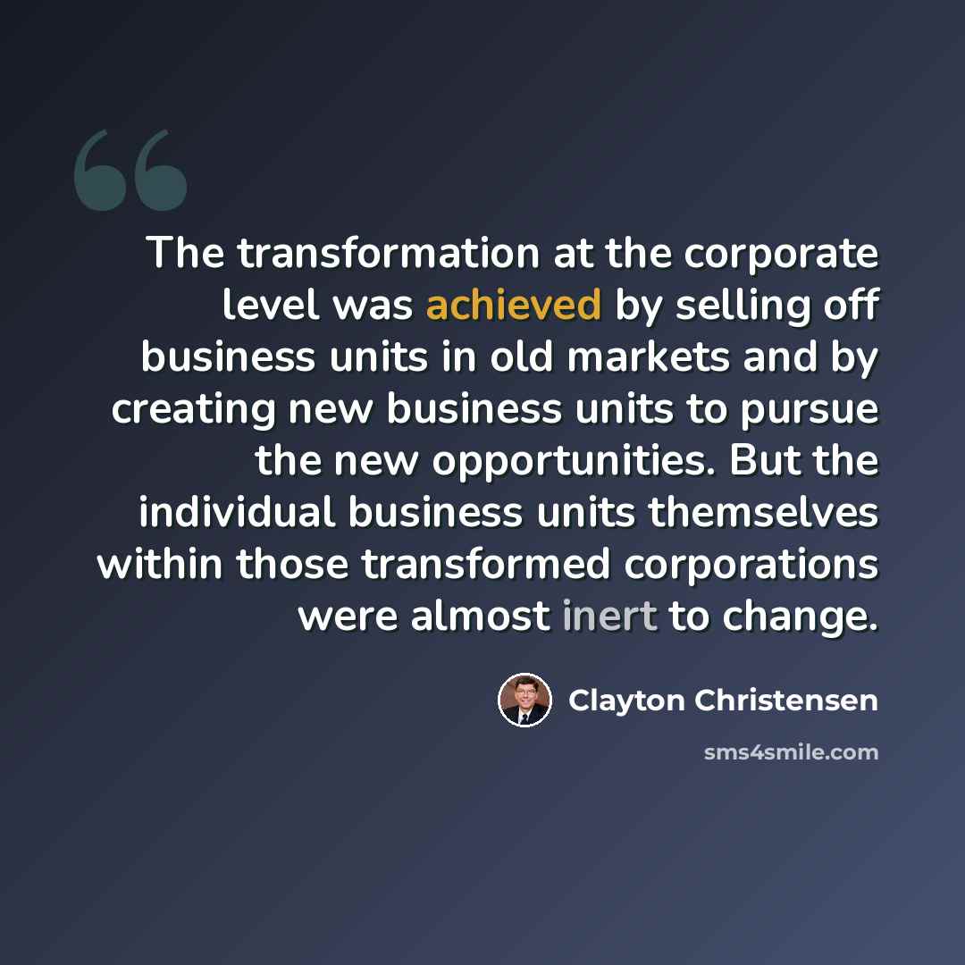 “The transformation at the corporate level was achieved by selling off business units in old markets and by creating new business units to pursue the new opportunities. But the individual business units themselves within those transformed corporations were almost inert to change.” quote by Clayton Christensen