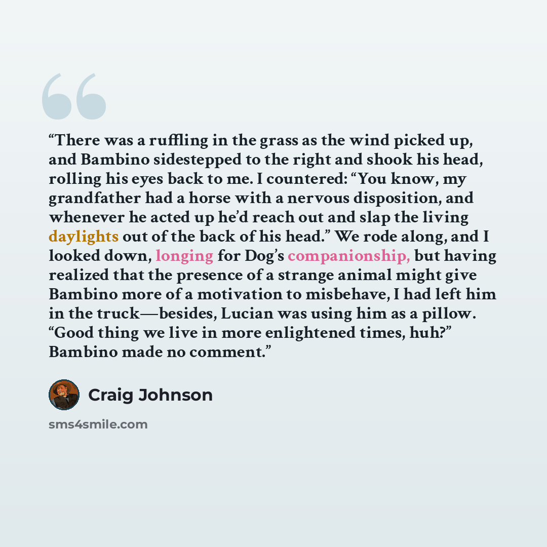 “There was a ruffling in the grass as the wind picked up, and Bambino sidestepped to the right and shook his head, rolling his eyes back to me. I countered: “You know, my grandfather had a horse with a nervous disposition, and whenever he acted up he’d reach out and slap the living daylights out of…” quote by Craig Johnson