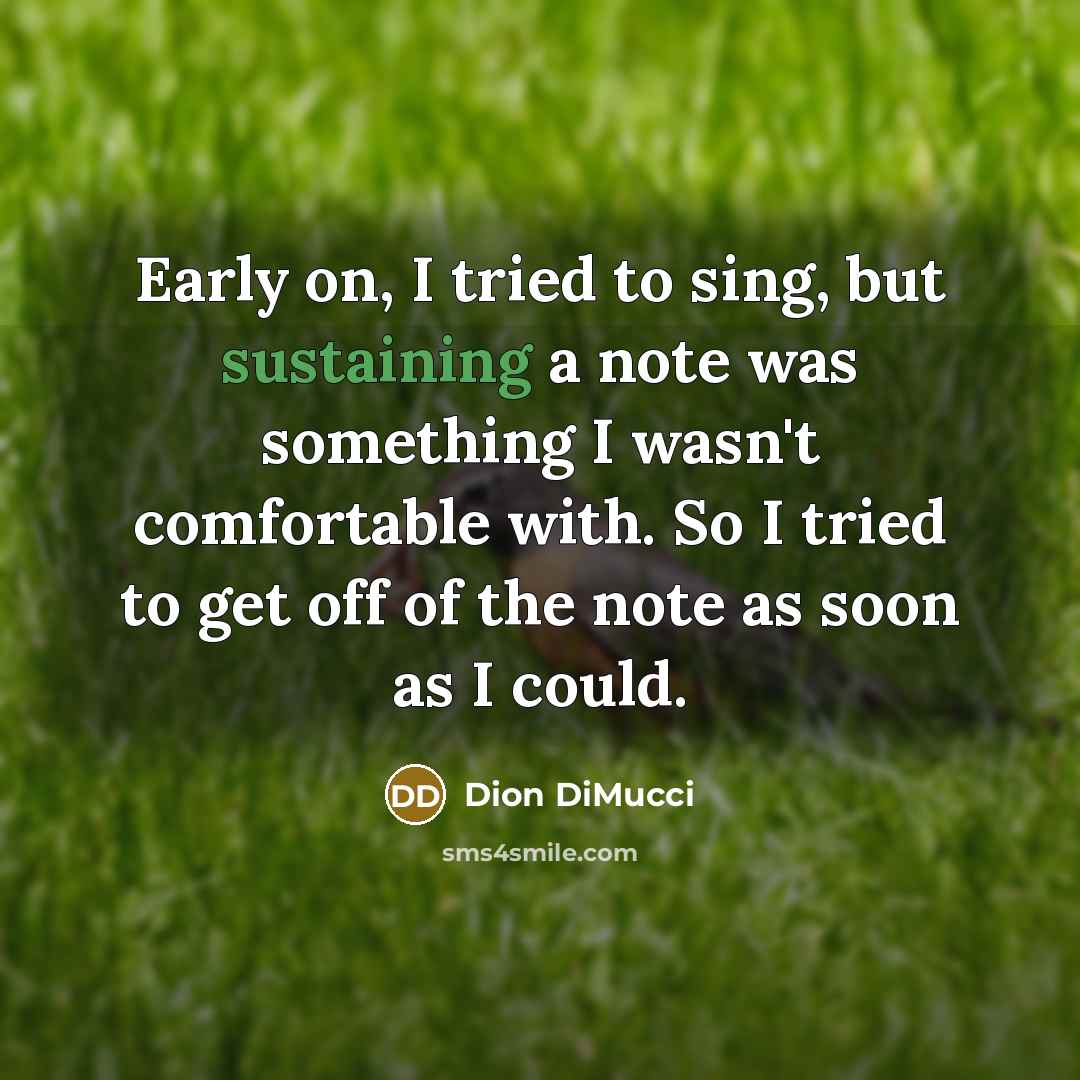 “Early on, I tried to sing, but sustaining a note was something I wasn't comfortable with. So I tried to get off of the note as soon as I could.” quote by Dion DiMucci