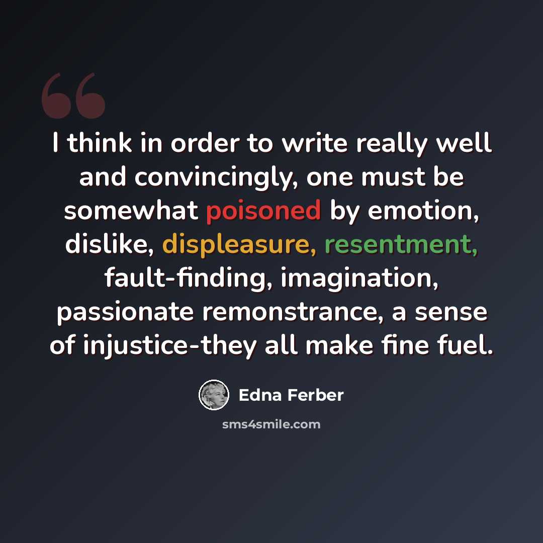 “I think in order to write really well and convincingly, one must be somewhat poisoned by emotion, dislike, displeasure, resentment, fault-finding, imagination, passionate remonstrance, a sense of injustice-they all make fine fuel.” quote by Edna Ferber
