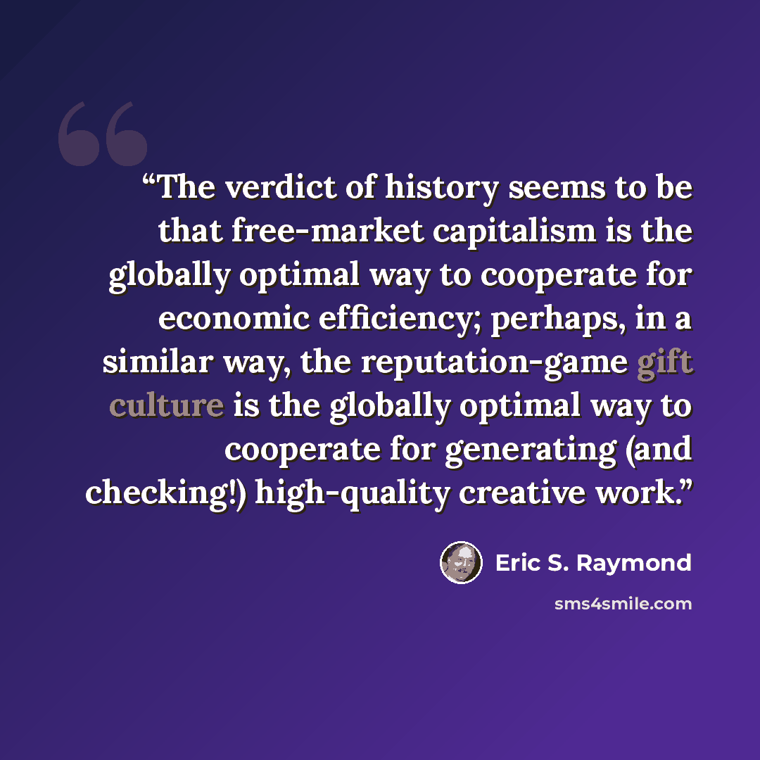 “The verdict of history seems to be that free-market capitalism is the globally optimal way to cooperate for economic efficiency; perhaps, in a similar way, the reputation-game gift culture is the globally optimal way to cooperate for generating (and checking!) high-quality creative work.” quote by Eric S. Raymond
