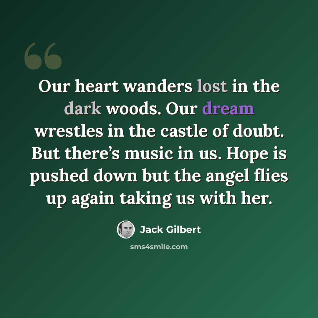 “Our heart wanders lost in the dark woods. Our dream wrestles in the castle of doubt. But there’s music in us. Hope is pushed down but the angel flies up again taking us with her.” quote by Jack Gilbert