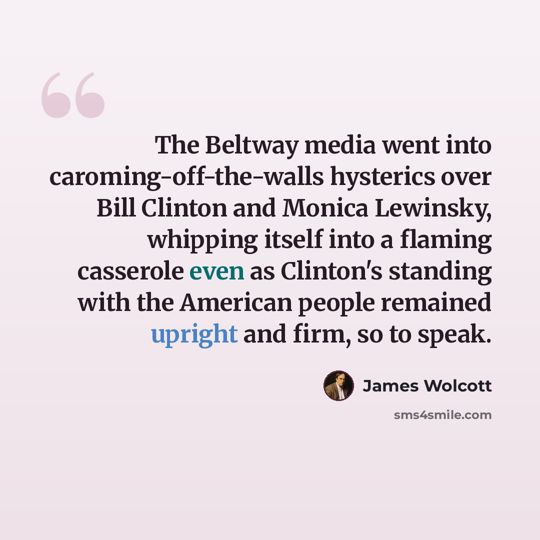 “The Beltway media went into caroming-off-the-walls hysterics over Bill Clinton and Monica Lewinsky, whipping itself into a flaming casserole even as Clinton's standing with the American people remained upright and firm, so to speak.” quote by James Wolcott