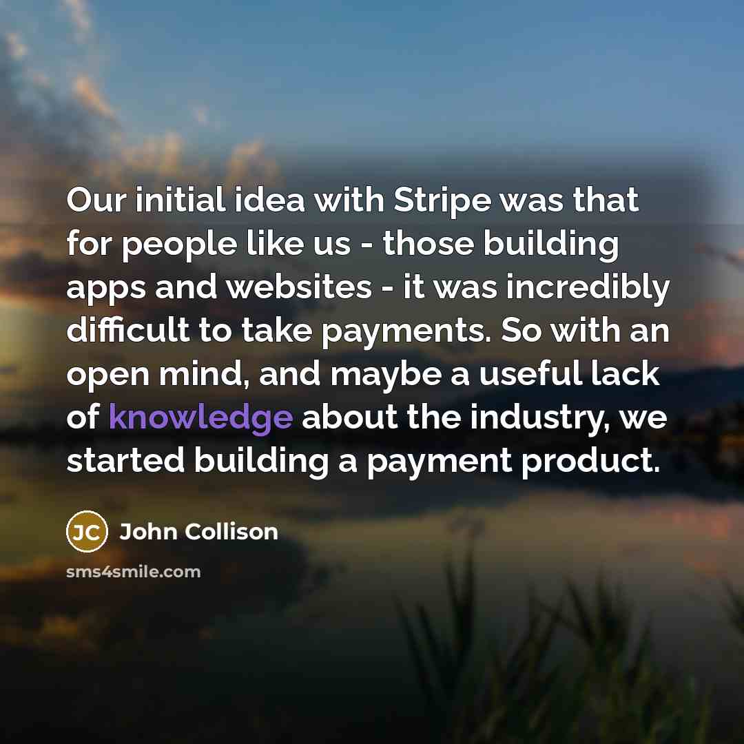“Our initial idea with Stripe was that for people like us - those building apps and websites - it was incredibly difficult to take payments. So with an open mind, and maybe a useful lack of knowledge about the industry, we started building a payment product.” quote by John Collison
